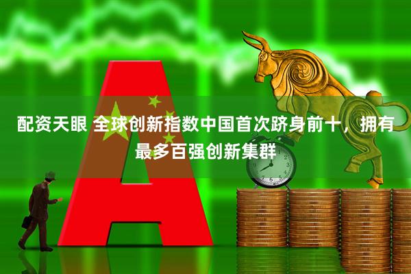 配资天眼 全球创新指数中国首次跻身前十，拥有最多百强创新集群