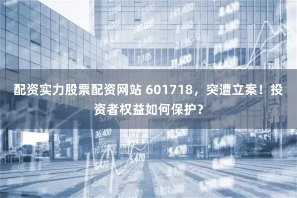 配资实力股票配资网站 601718，突遭立案！投资者权益如何保护？