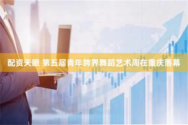 配资天眼 第五届青年跨界舞蹈艺术周在重庆落幕