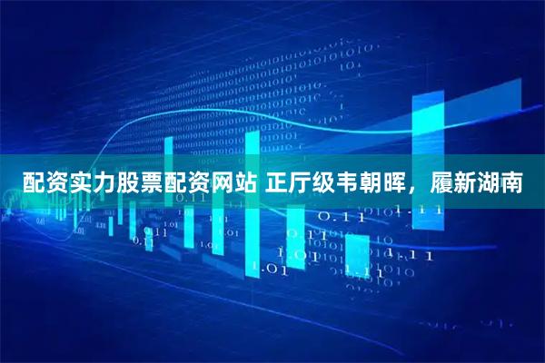 配资实力股票配资网站 正厅级韦朝晖，履新湖南