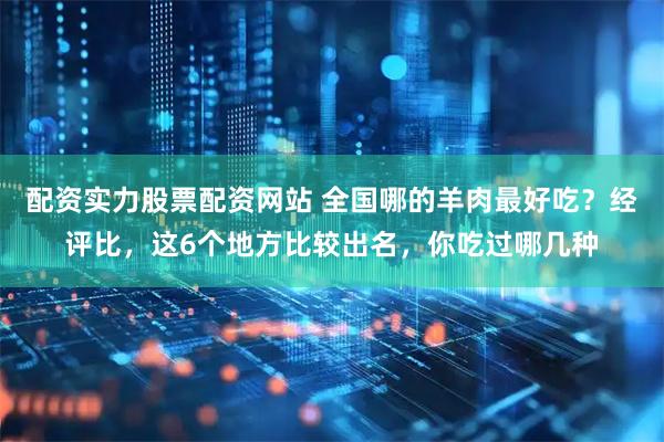 配资实力股票配资网站 全国哪的羊肉最好吃？经评比，这6个地方比较出名，你吃过哪几种