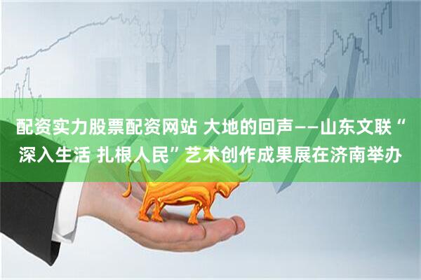 配资实力股票配资网站 大地的回声——山东文联“深入生活 扎根人民”艺术创作成果展在济南举办