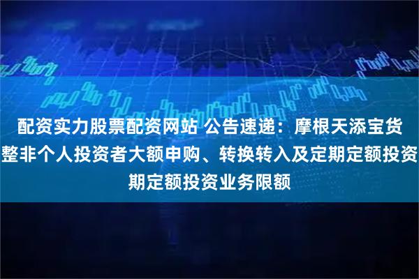 配资实力股票配资网站 公告速递：摩根天添宝货币基金调整非个人投资者大额申购、转换转入及定期定额投资业务限额