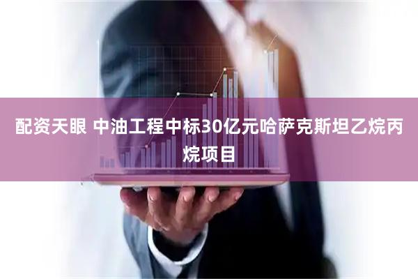 配资天眼 中油工程中标30亿元哈萨克斯坦乙烷丙烷项目