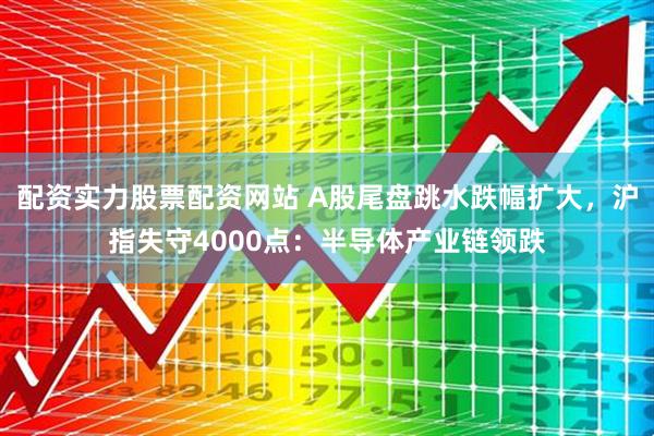 配资实力股票配资网站 A股尾盘跳水跌幅扩大，沪指失守4000点：半导体产业链领跌
