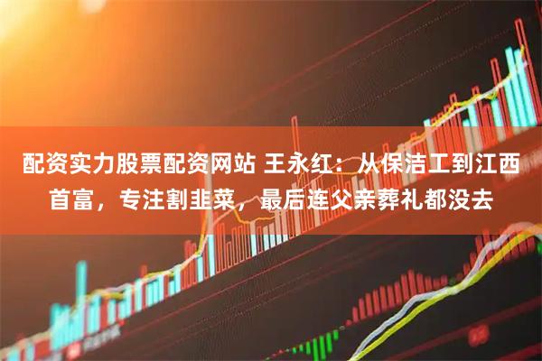 配资实力股票配资网站 王永红：从保洁工到江西首富，专注割韭菜，最后连父亲葬礼都没去
