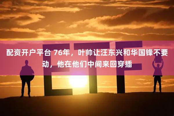 配资开户平台 76年，叶帅让汪东兴和华国锋不要动，他在他们中间来回穿插