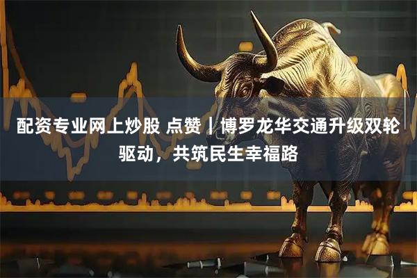 配资专业网上炒股 点赞｜博罗龙华交通升级双轮驱动，共筑民生幸福路