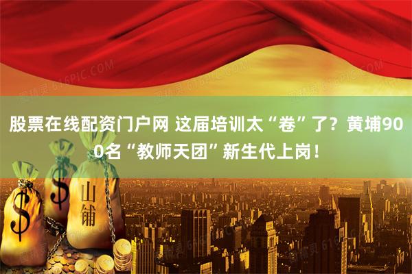 股票在线配资门户网 这届培训太“卷”了？黄埔900名“教师天团”新生代上岗！