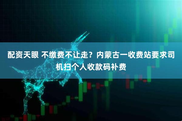 配资天眼 不缴费不让走？内蒙古一收费站要求司机扫个人收款码补费
