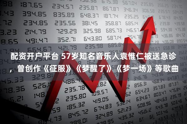 配资开户平台 57岁知名音乐人袁惟仁被送急诊，曾创作《征服》《梦醒了》《梦一场》等歌曲