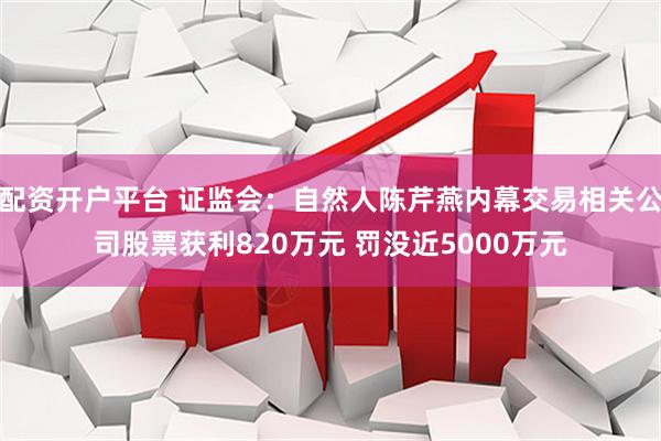 配资开户平台 证监会：自然人陈芹燕内幕交易相关公司股票获利820万元 罚没近5000万元