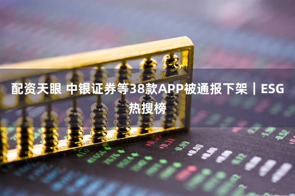 配资天眼 中银证券等38款APP被通报下架｜ESG热搜榜