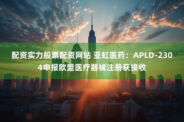 配资实力股票配资网站 亚虹医药：APLD-2304申报欧盟医疗器械注册获接收
