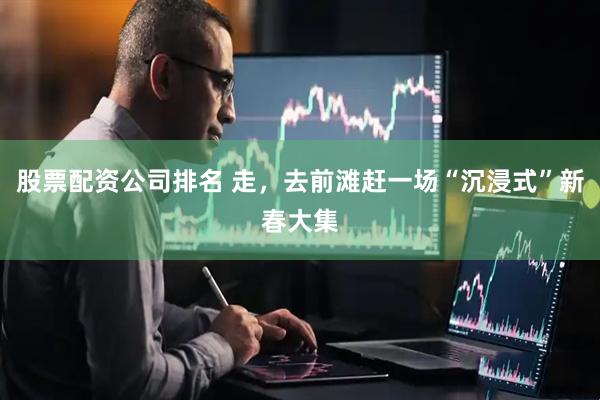 股票配资公司排名 走，去前滩赶一场“沉浸式”新春大集