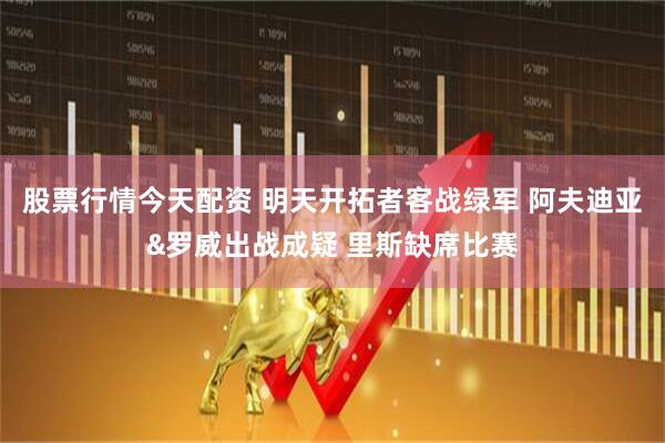 股票行情今天配资 明天开拓者客战绿军 阿夫迪亚&罗威出战成疑 里斯缺席比赛