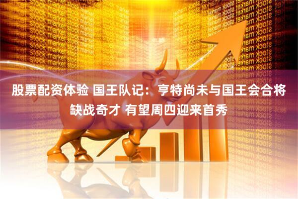股票配资体验 国王队记：亨特尚未与国王会合将缺战奇才 有望周四迎来首秀