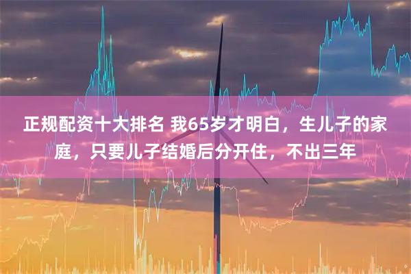 正规配资十大排名 我65岁才明白，生儿子的家庭，只要儿子结婚后分开住，不出三年