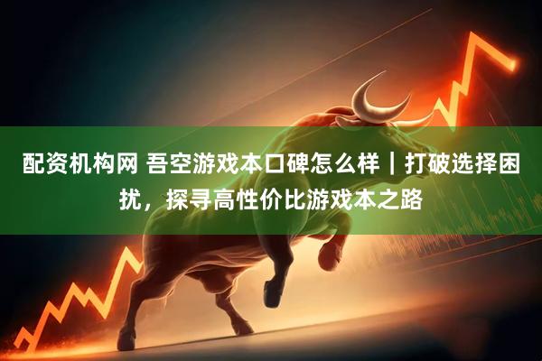 配资机构网 吾空游戏本口碑怎么样｜打破选择困扰，探寻高性价比游戏本之路