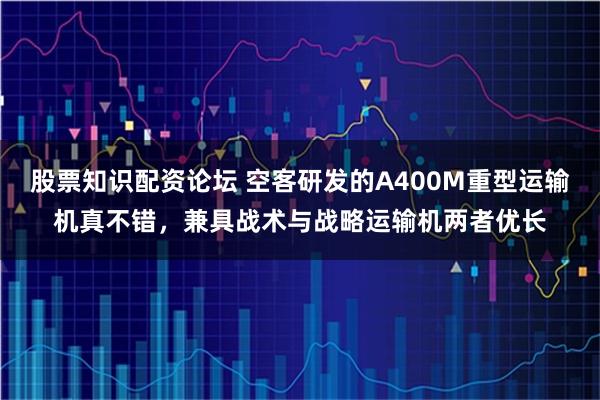 股票知识配资论坛 空客研发的A400M重型运输机真不错，兼具战术与战略运输机两者优长