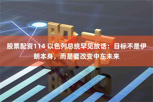 股票配资114 以色列总统罕见放话：目标不是伊朗本身，而是要改变中东未来