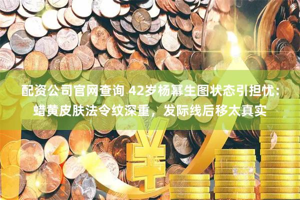 配资公司官网查询 42岁杨幂生图状态引担忧：蜡黄皮肤法令纹深重，发际线后移太真实
