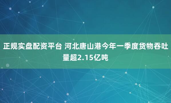正规实盘配资平台 河北唐山港今年一季度货物吞吐量超2.15亿吨