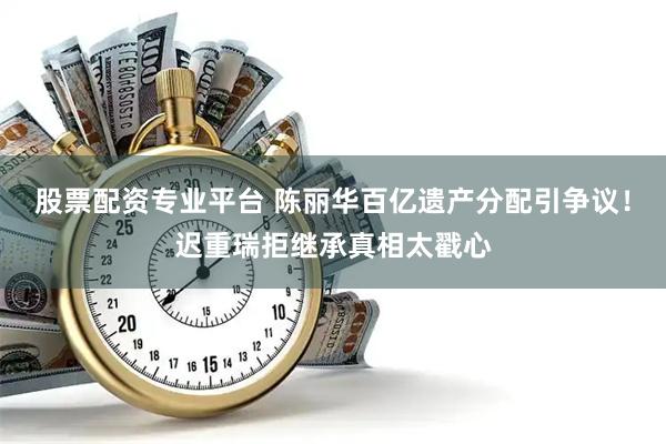 股票配资专业平台 陈丽华百亿遗产分配引争议！迟重瑞拒继承真相太戳心