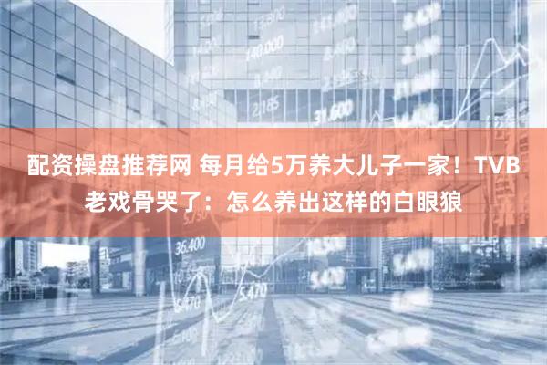 配资操盘推荐网 每月给5万养大儿子一家！TVB老戏骨哭了：怎么养出这样的白眼狼