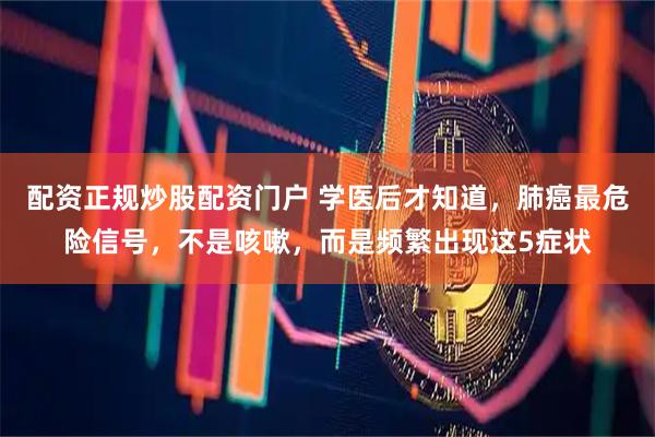 配资正规炒股配资门户 学医后才知道，肺癌最危险信号，不是咳嗽，而是频繁出现这5症状