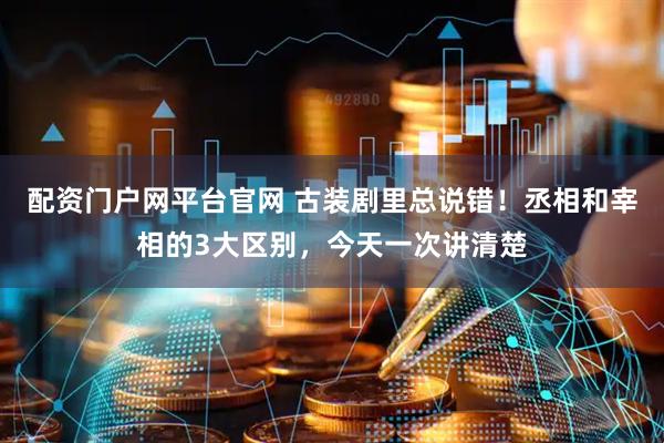 配资门户网平台官网 古装剧里总说错！丞相和宰相的3大区别，今天一次讲清楚
