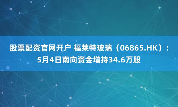 股票配资官网开户 福莱特玻璃（06865.HK）：5月4日南向资金增持34.6万股