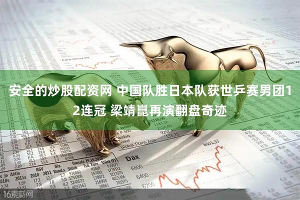 安全的炒股配资网 中国队胜日本队获世乒赛男团12连冠 梁靖崑再演翻盘奇迹