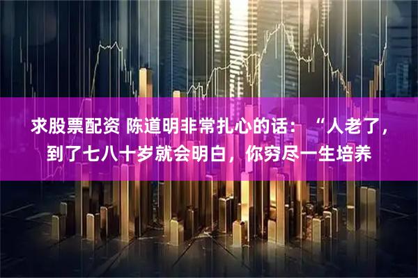 求股票配资 陈道明非常扎心的话： “人老了，到了七八十岁就会明白，你穷尽一生培养