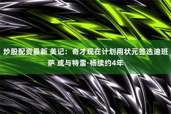 炒股配资最新 美记：奇才现在计划用状元签选迪班萨 或与特雷·杨续约4年