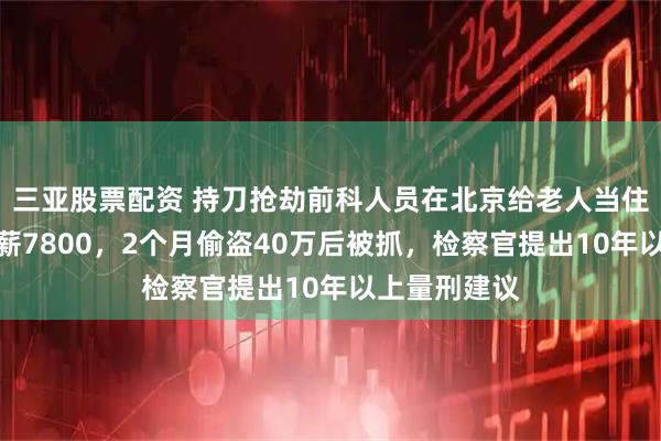 三亚股票配资 持刀抢劫前科人员在北京给老人当住家护工，月薪7800，2个月偷盗40万后被抓，检察官提出10年以上量刑建议