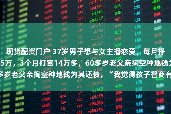 现货配资门户 37岁男子想与女主播恋爱，每月挣5000元刷信用卡打赏5万，3个月打赏14万多，60多岁老父亲掏空种地钱为其还债，“我觉得孩子智商有问题”