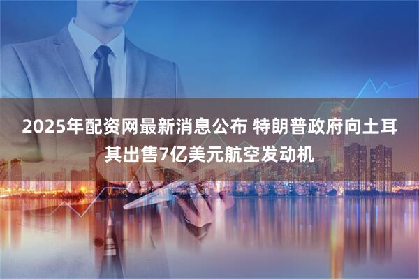 2025年配资网最新消息公布 特朗普政府向土耳其出售7亿美元航空发动机