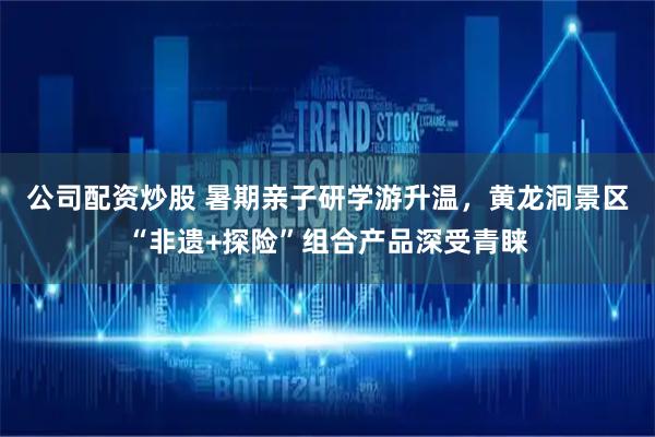 公司配资炒股 暑期亲子研学游升温，黄龙洞景区“非遗+探险”组合产品深受青睐