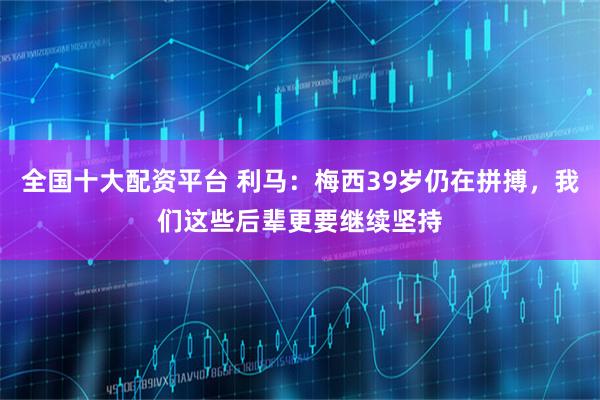 全国十大配资平台 利马：梅西39岁仍在拼搏，我们这些后辈更要继续坚持