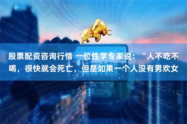 股票配资咨询行情 一位性学专家说：“人不吃不喝，很快就会死亡，但是如果一个人没有男欢女