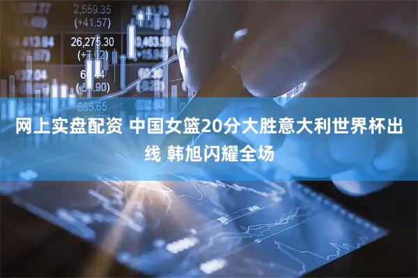 网上实盘配资 中国女篮20分大胜意大利世界杯出线 韩旭闪耀全场